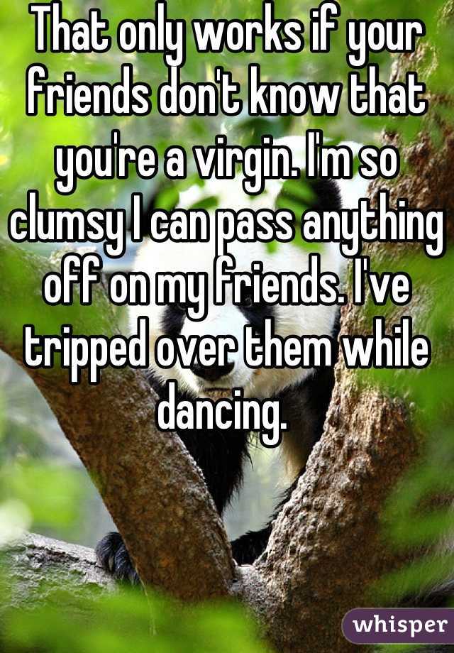 That only works if your friends don't know that you're a virgin. I'm so clumsy I can pass anything off on my friends. I've tripped over them while dancing. 
