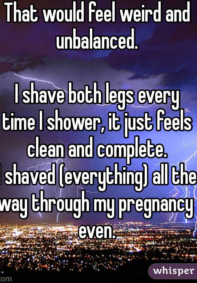 That would feel weird and unbalanced. 

I shave both legs every time I shower, it just feels clean and complete. 
I shaved (everything) all the way through my pregnancy even. 