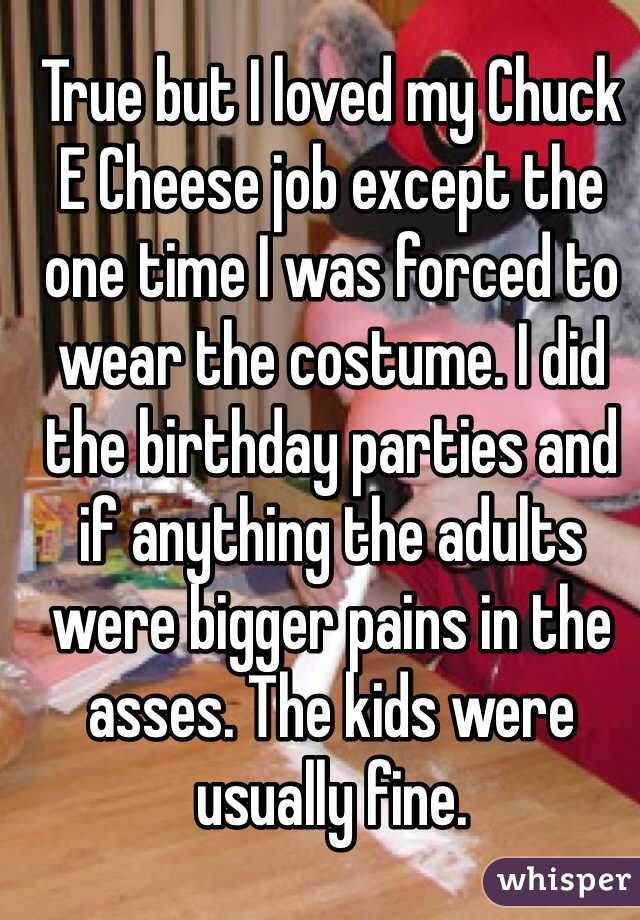 True but I loved my Chuck E Cheese job except the one time I was forced to wear the costume. I did the birthday parties and if anything the adults were bigger pains in the asses. The kids were usually fine.