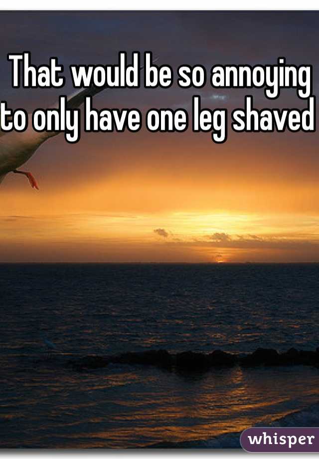 That would be so annoying to only have one leg shaved 