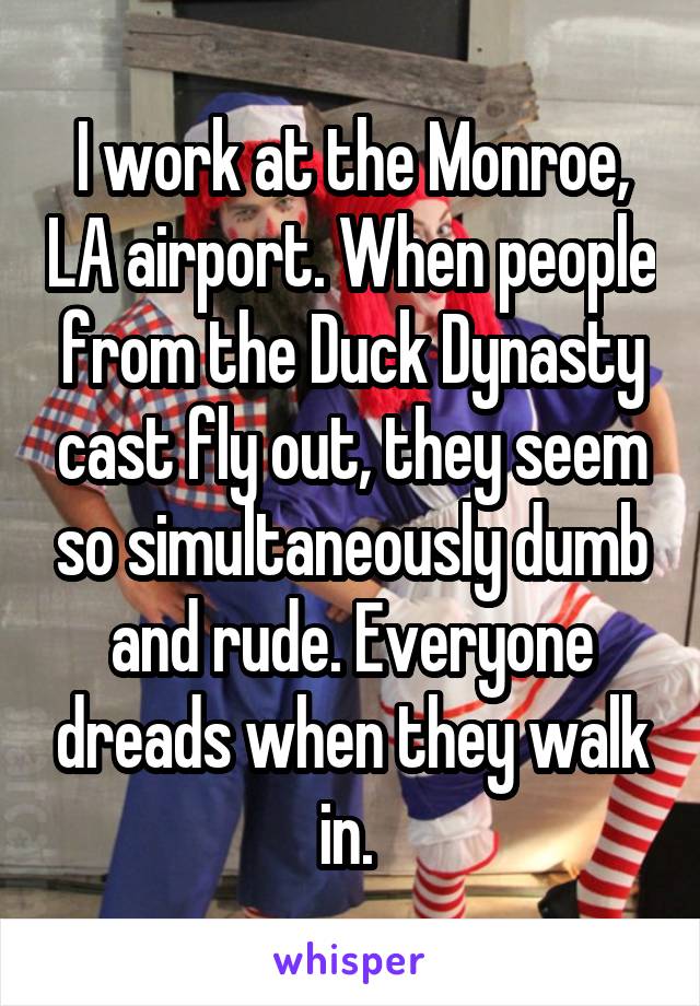 I work at the Monroe, LA airport. When people from the Duck Dynasty cast fly out, they seem so simultaneously dumb and rude. Everyone dreads when they walk in. 