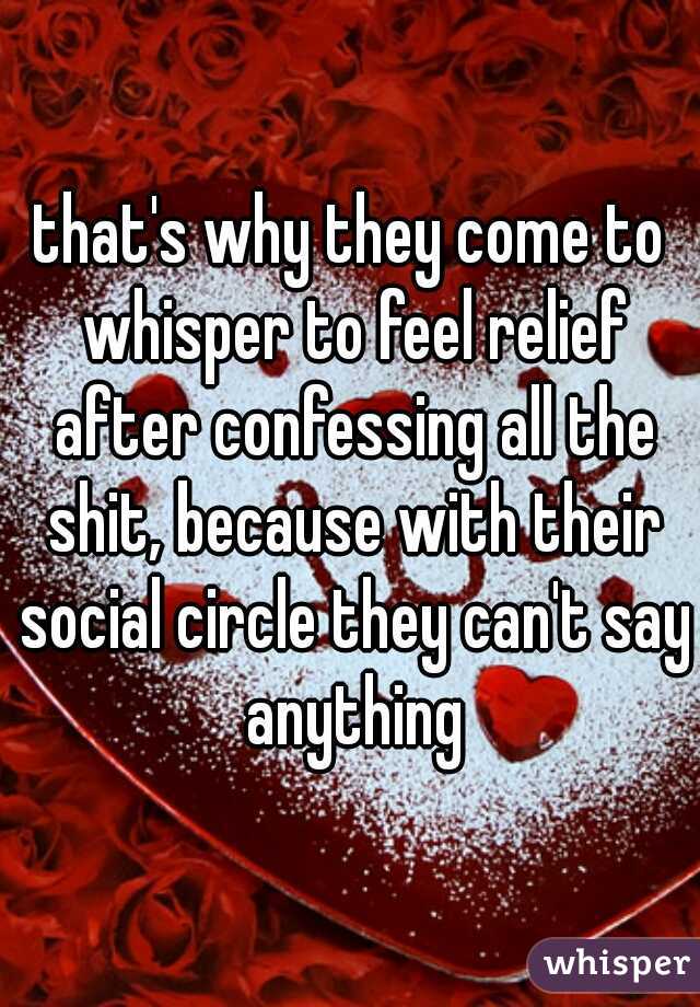 that's why they come to whisper to feel relief after confessing all the shit, because with their social circle they can't say anything