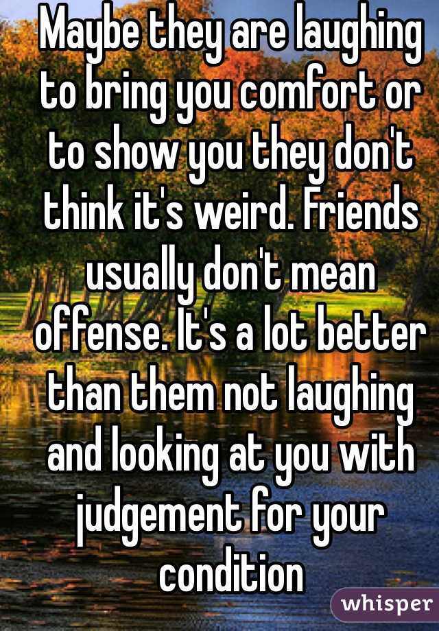 Maybe they are laughing to bring you comfort or to show you they don't think it's weird. Friends usually don't mean offense. It's a lot better than them not laughing and looking at you with judgement for your condition