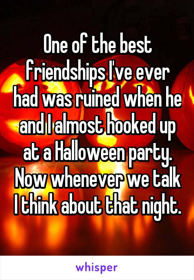 One of the best friendships I've ever had was ruined when he and I almost hooked up at a Halloween party. Now whenever we talk I think about that night. 