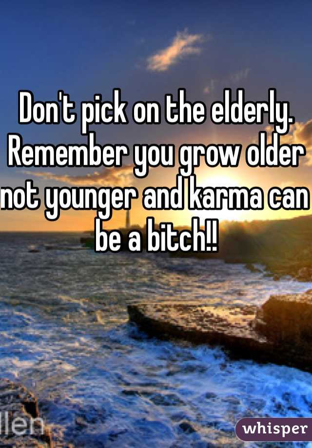 Don't pick on the elderly. Remember you grow older not younger and karma can be a bitch!! 