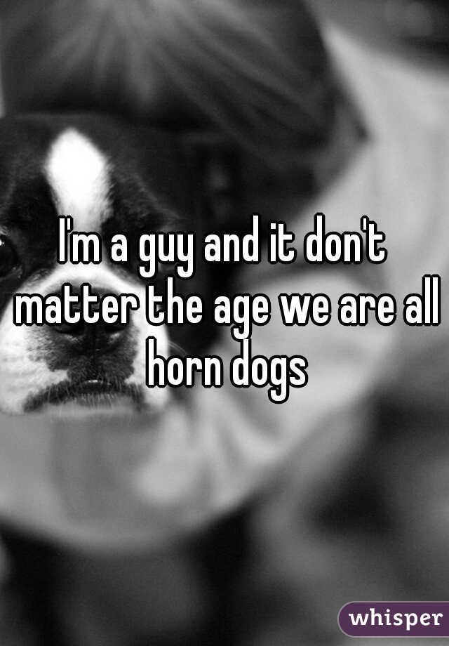 I'm a guy and it don't matter the age we are all horn dogs