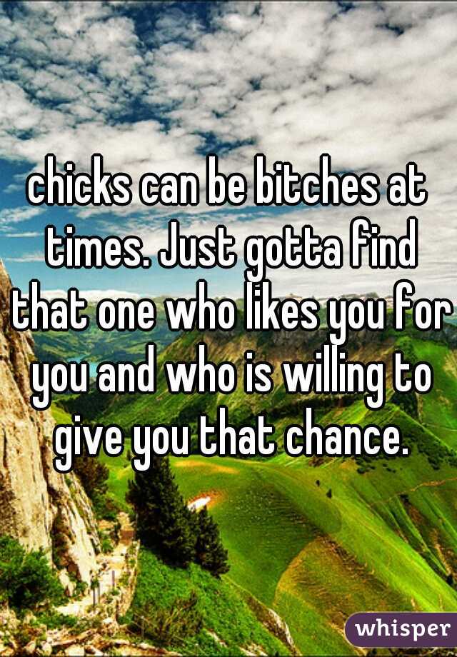 chicks can be bitches at times. Just gotta find that one who likes you for you and who is willing to give you that chance.