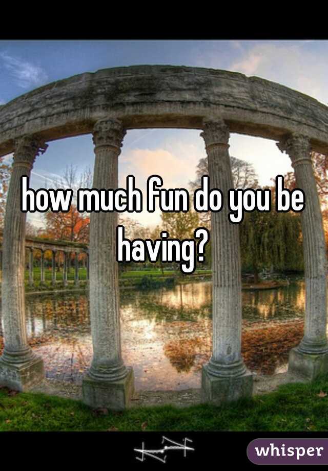 how much fun do you be having? 