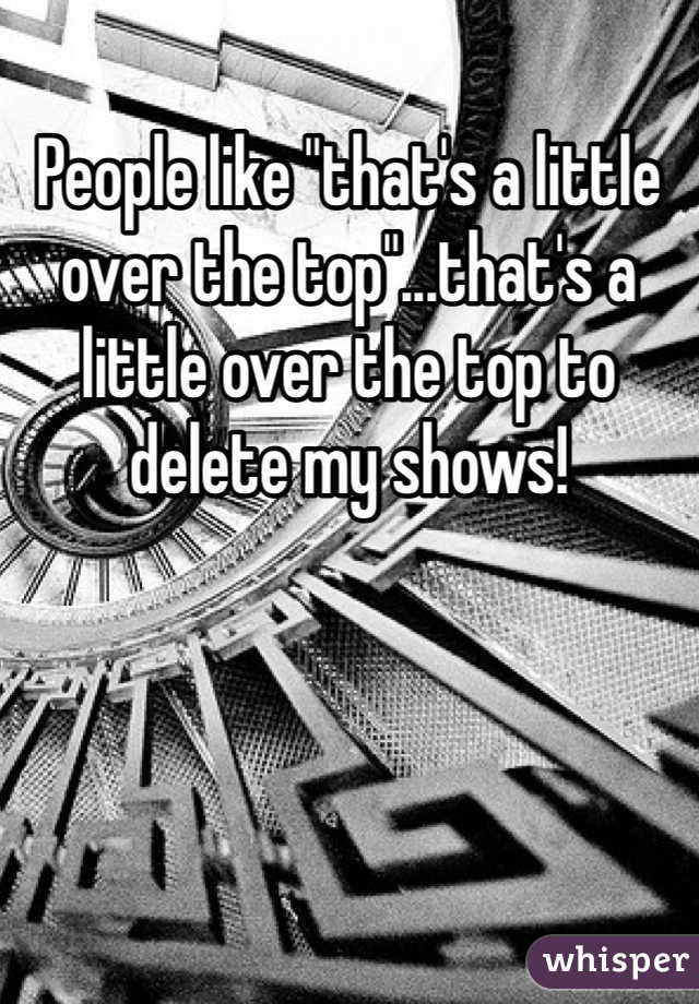 People like "that's a little over the top"...that's a little over the top to delete my shows!