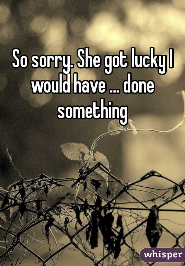 So sorry. She got lucky I would have … done something 