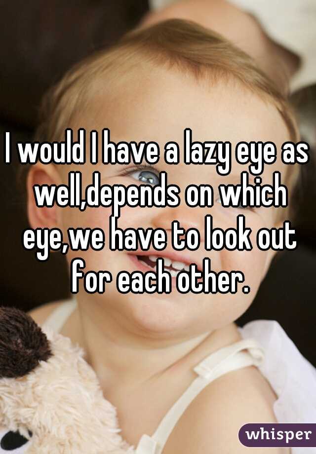 I would I have a lazy eye as well,depends on which eye,we have to look out for each other.