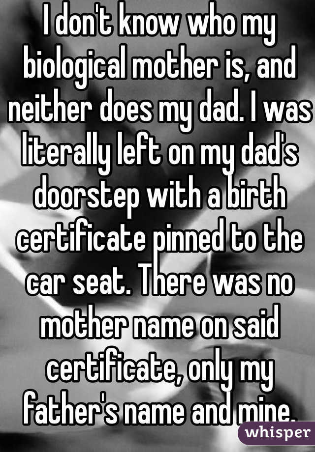 I don't know who my biological mother is, and neither does my dad. I was literally left on my dad's doorstep with a birth certificate pinned to the car seat. There was no mother name on said certificate, only my father's name and mine. 