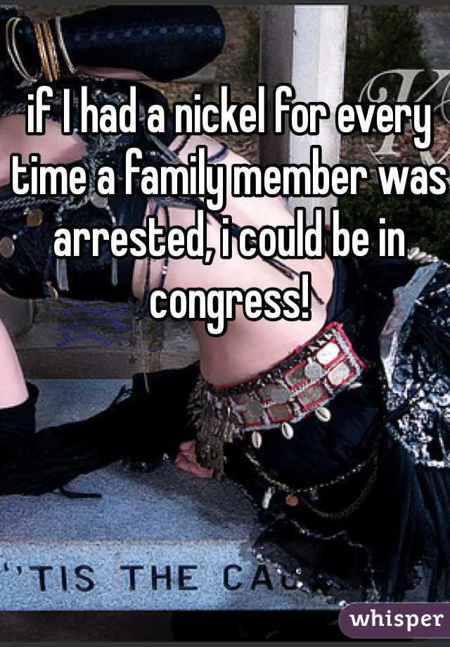 if I had a nickel for every time a family member was arrested, i could be in congress!
