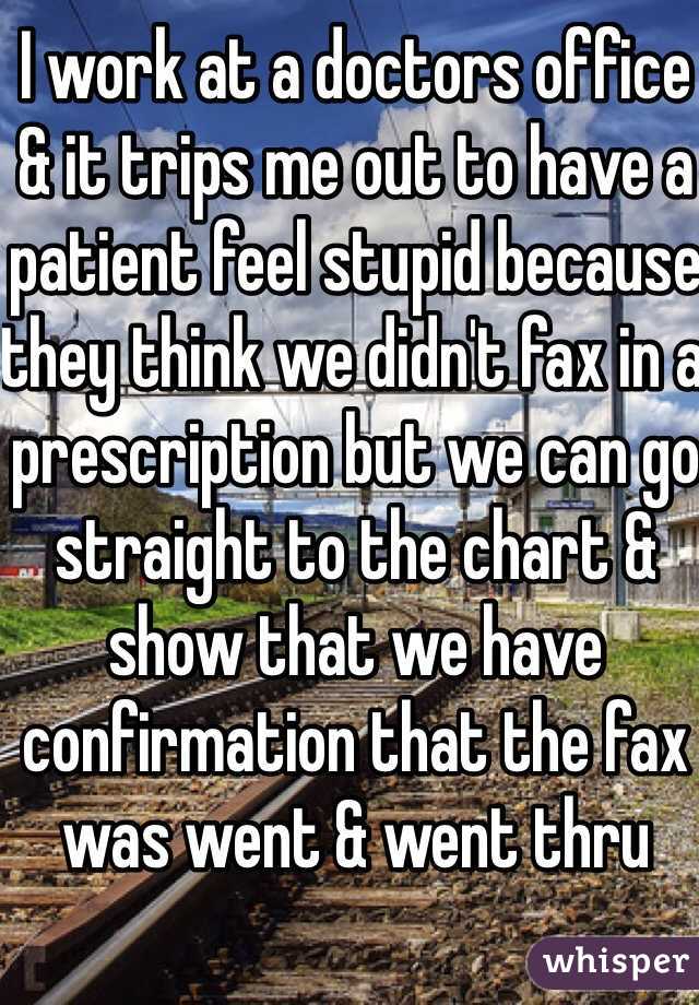 I work at a doctors office & it trips me out to have a patient feel stupid because they think we didn't fax in a prescription but we can go straight to the chart & show that we have confirmation that the fax was went & went thru