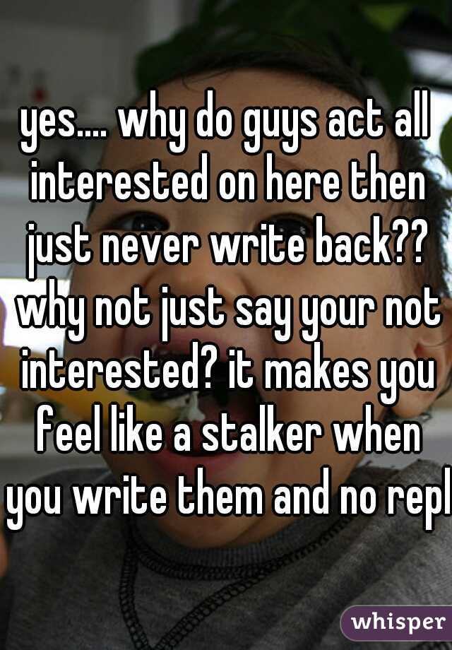 yes.... why do guys act all interested on here then just never write back?? why not just say your not interested? it makes you feel like a stalker when you write them and no reply
