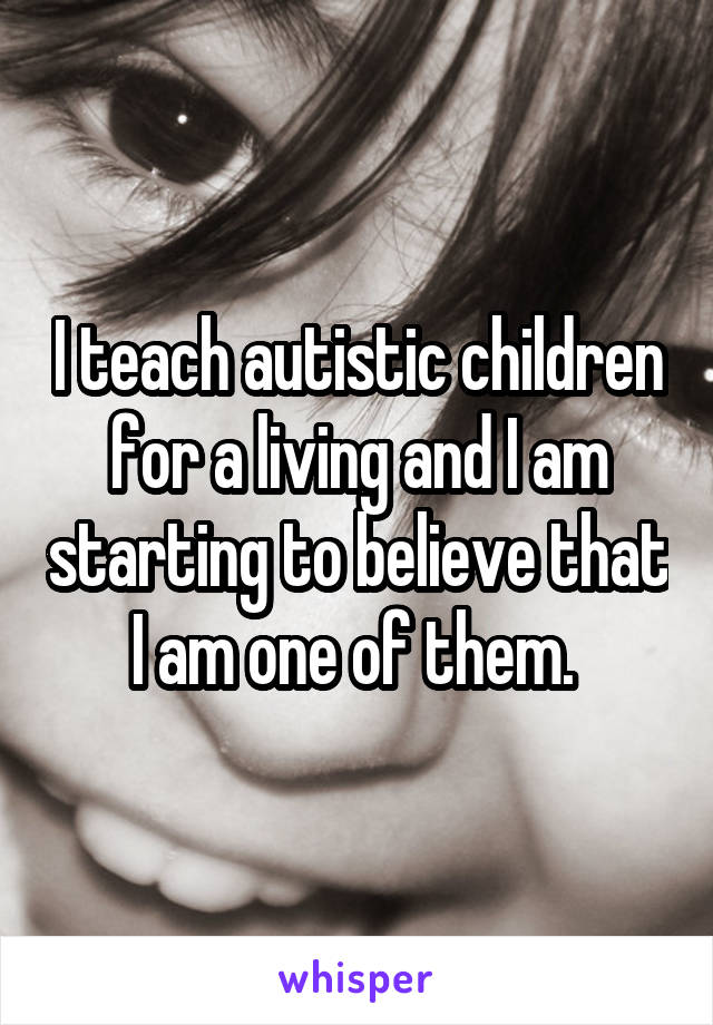 I teach autistic children for a living and I am starting to believe that I am one of them. 