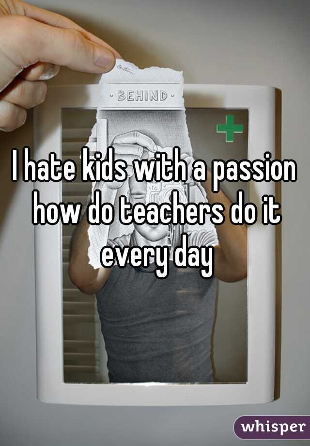 I hate kids with a passion how do teachers do it every day