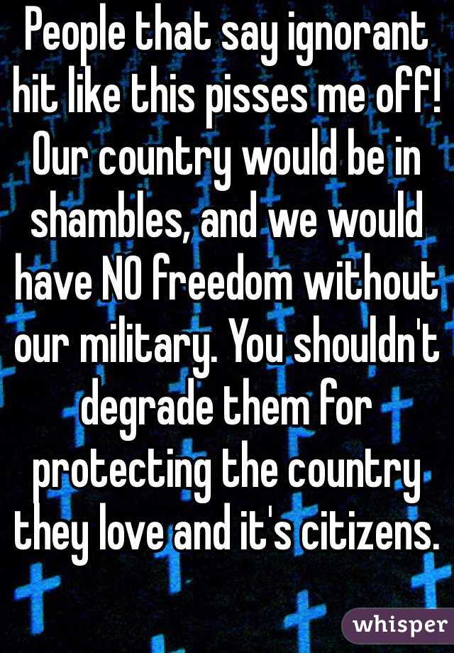 People that say ignorant hit like this pisses me off! Our country would be in shambles, and we would have NO freedom without our military. You shouldn't degrade them for protecting the country they love and it's citizens. 