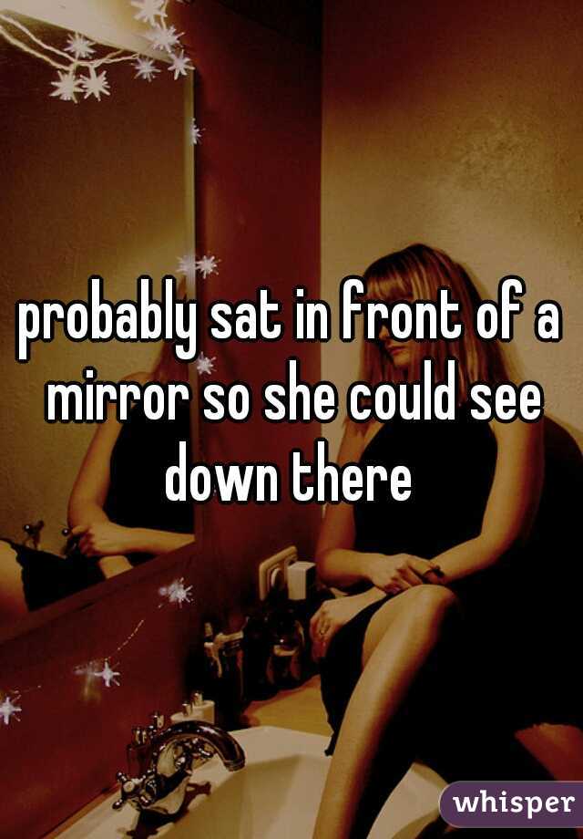 probably sat in front of a mirror so she could see down there 