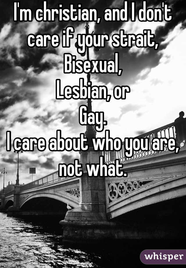 I'm christian, and I don't care if your strait,
Bisexual,
Lesbian, or
Gay.
I care about who you are, not what.