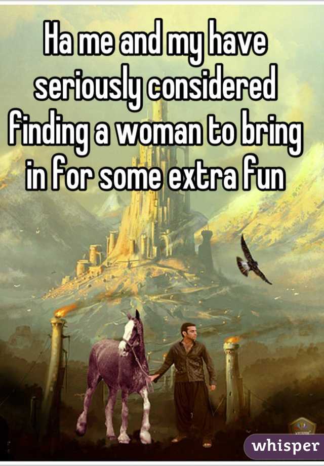 Ha me and my have seriously considered finding a woman to bring in for some extra fun