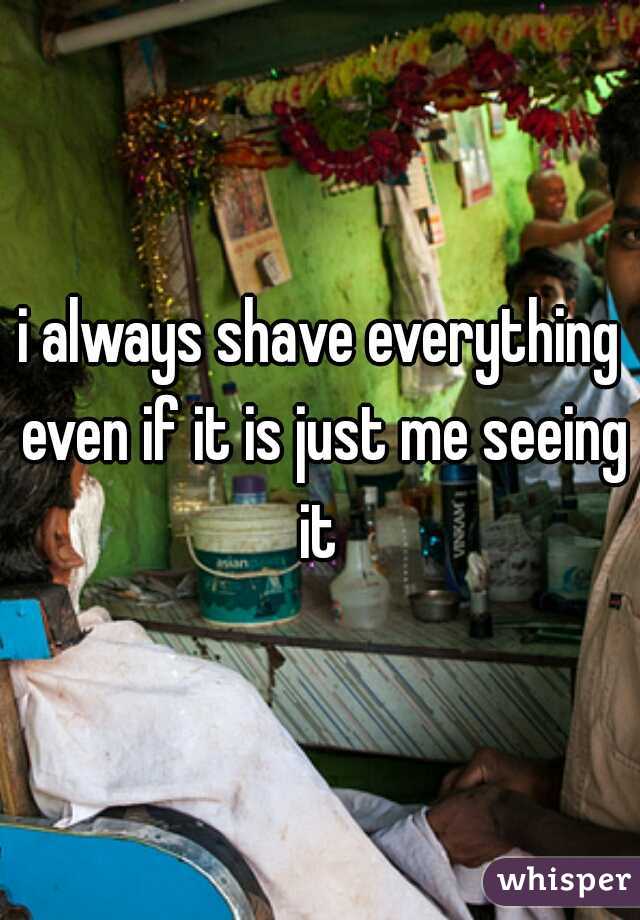 i always shave everything even if it is just me seeing it 