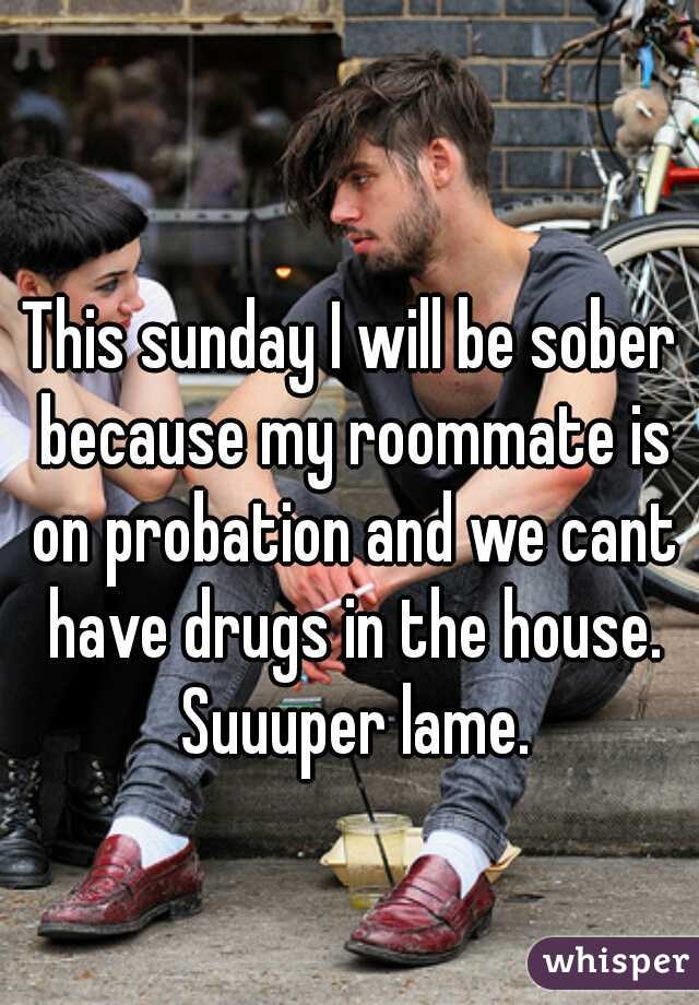 This sunday I will be sober because my roommate is on probation and we cant have drugs in the house. Suuuper lame.