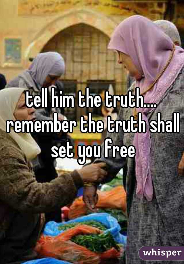 tell him the truth.... remember the truth shall set you free