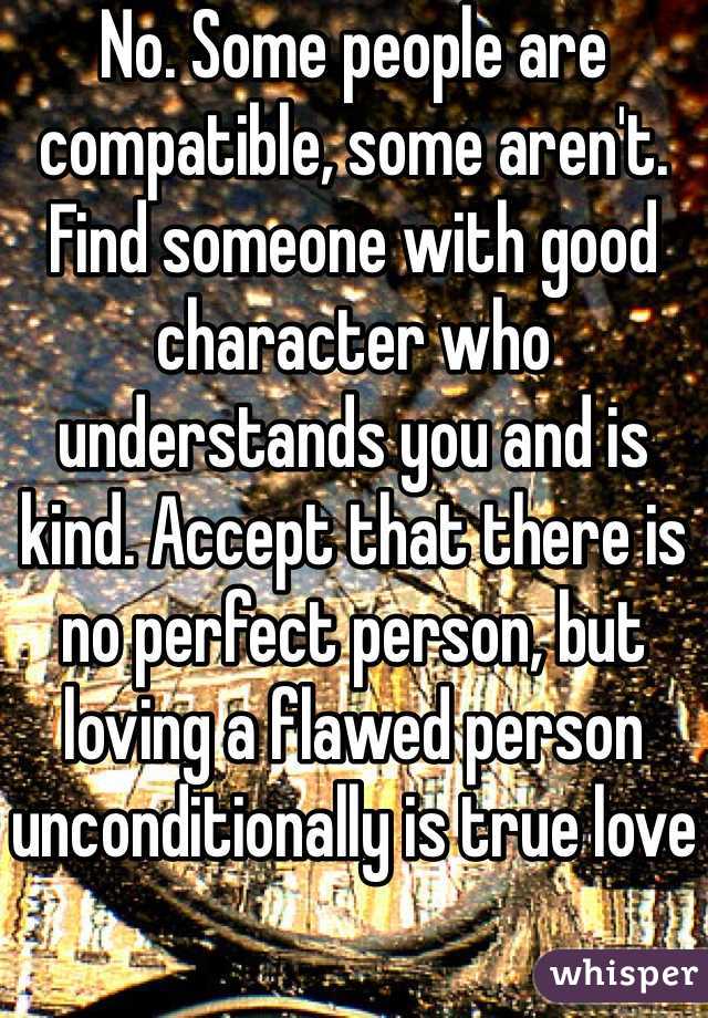 No. Some people are compatible, some aren't. Find someone with good character who understands you and is kind. Accept that there is no perfect person, but loving a flawed person unconditionally is true love