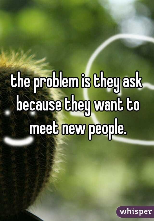 the problem is they ask because they want to meet new people.