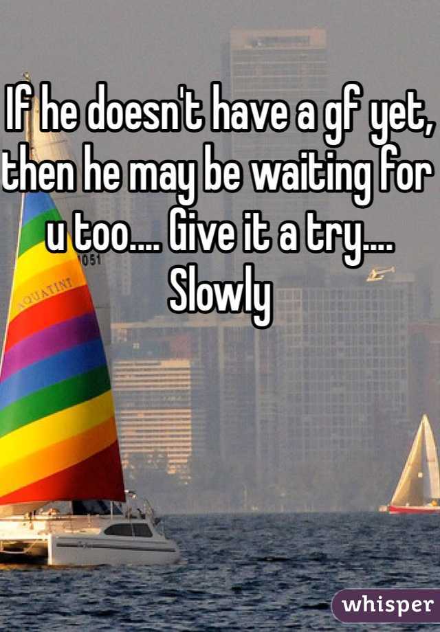 If he doesn't have a gf yet, then he may be waiting for u too.... Give it a try.... Slowly