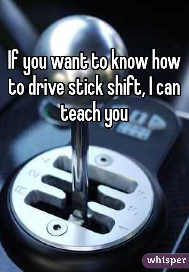 If you want to know how to drive stick shift, I can teach you