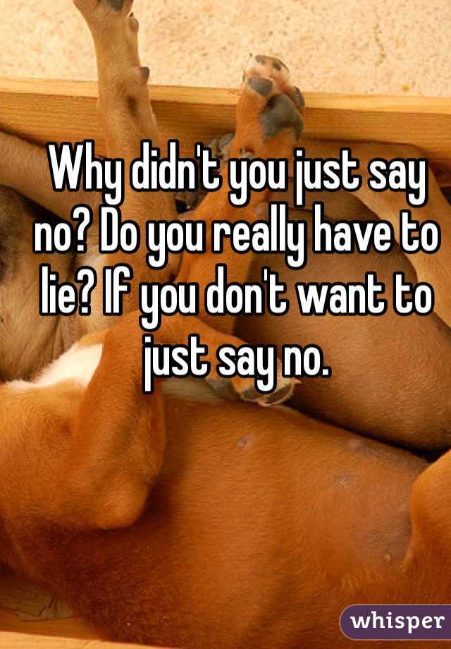 Why didn't you just say no? Do you really have to lie? If you don't want to just say no.