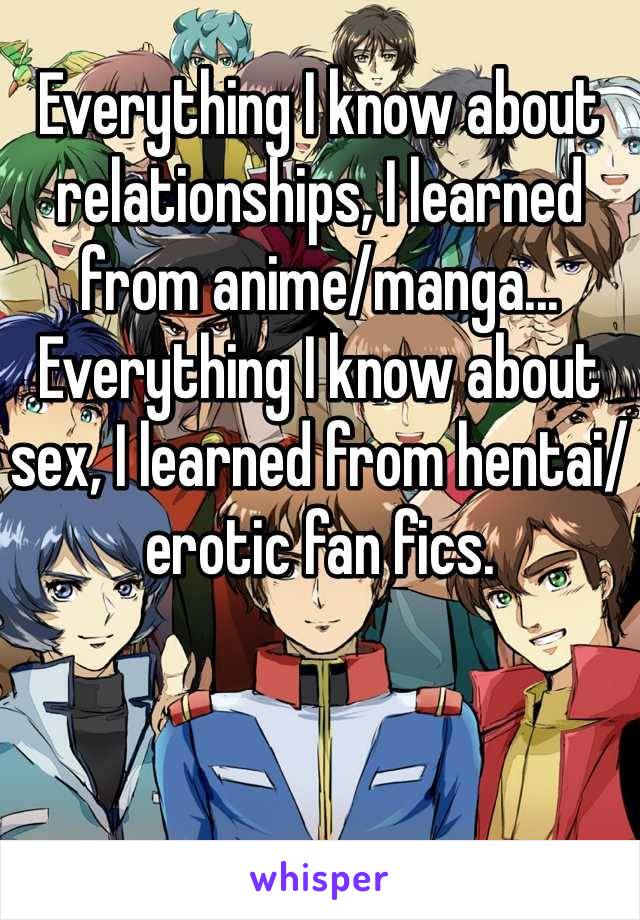 Everything I know about relationships, I learned from anime/manga... Everything I know about sex, I learned from hentai/erotic fan fics.