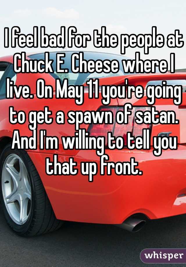 I feel bad for the people at Chuck E. Cheese where I live. On May 11 you're going to get a spawn of satan. And I'm willing to tell you that up front. 