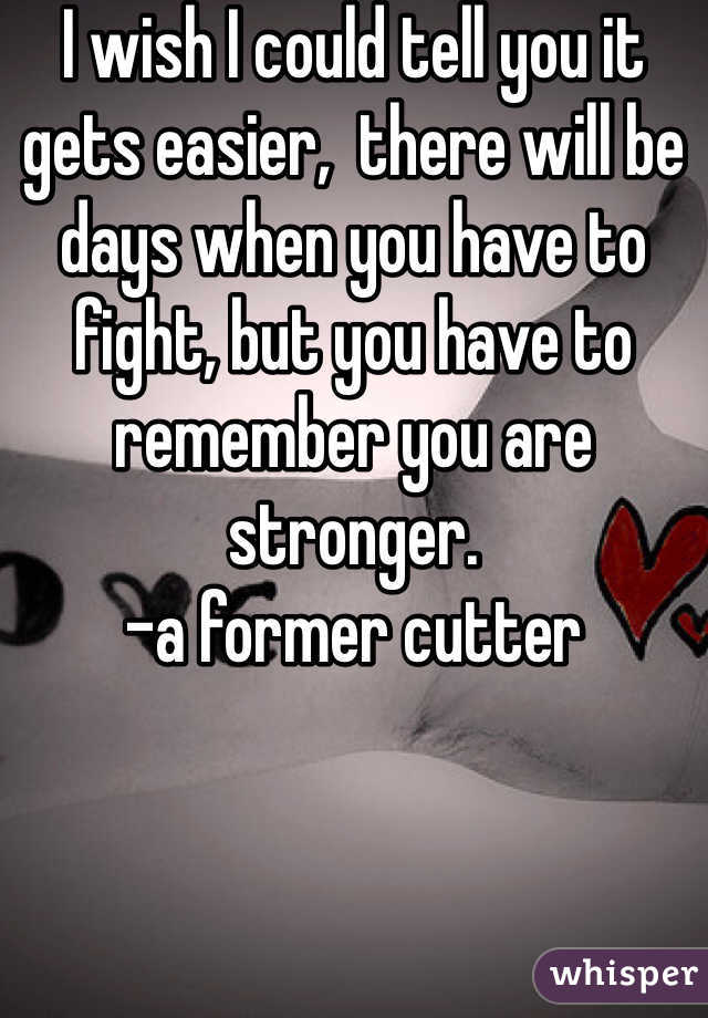 I wish I could tell you it gets easier,  there will be days when you have to fight, but you have to remember you are stronger.
-a former cutter