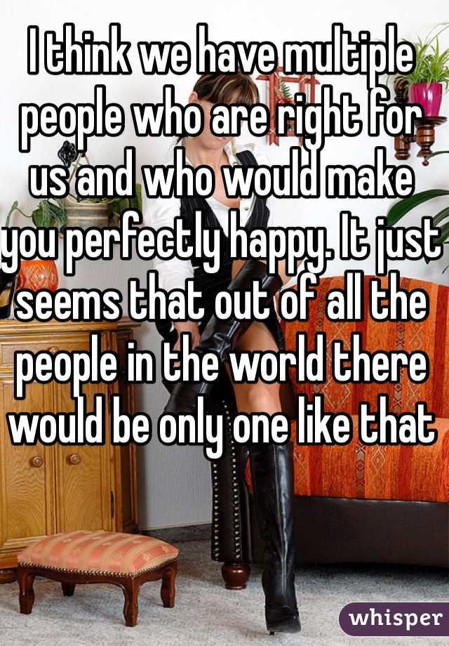 I think we have multiple people who are right for us and who would make you perfectly happy. It just seems that out of all the people in the world there would be only one like that 