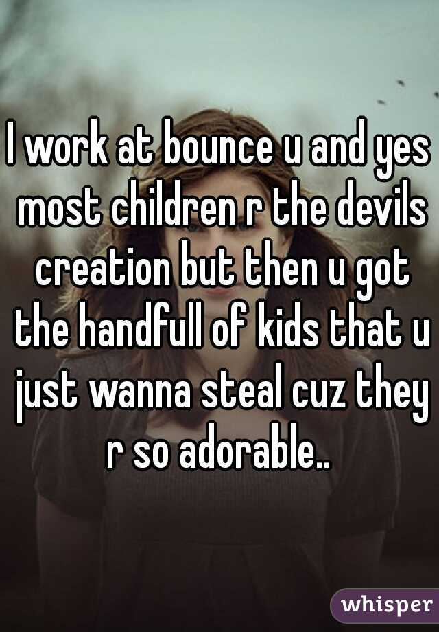 I work at bounce u and yes most children r the devils creation but then u got the handfull of kids that u just wanna steal cuz they r so adorable.. 