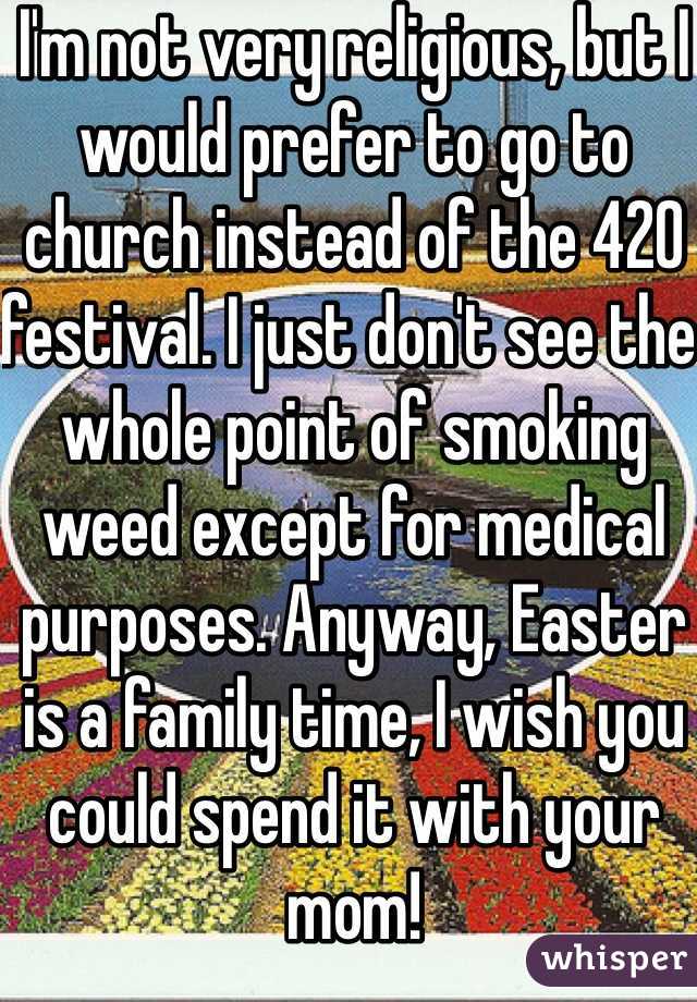 I'm not very religious, but I would prefer to go to church instead of the 420 festival. I just don't see the whole point of smoking weed except for medical purposes. Anyway, Easter is a family time, I wish you could spend it with your mom!