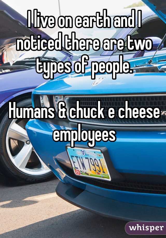 I live on earth and I noticed there are two types of people.

Humans & chuck e cheese employees