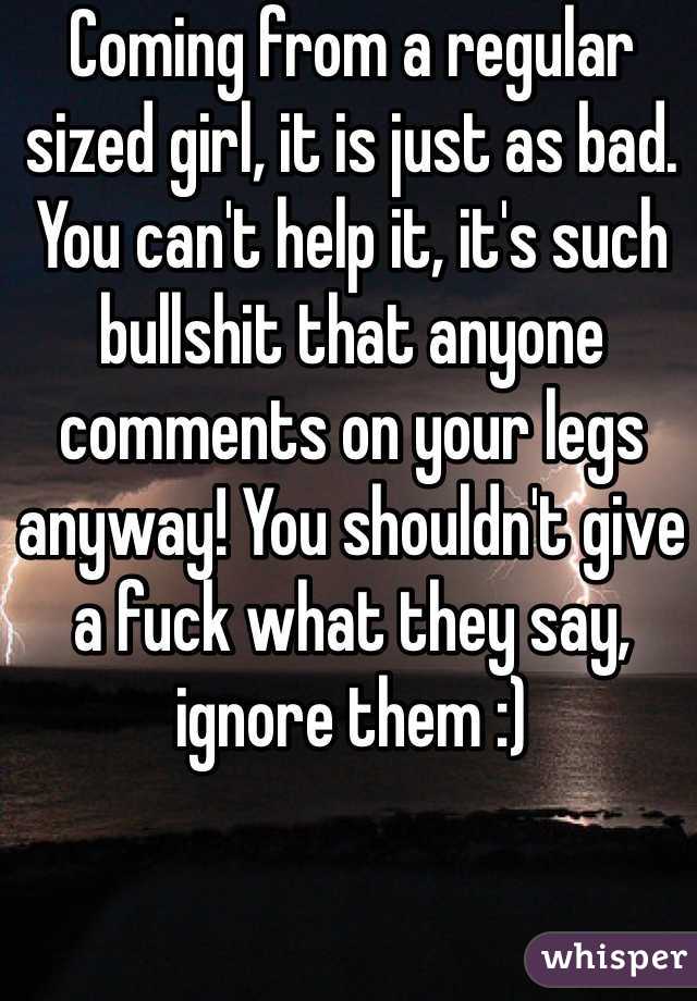 Coming from a regular sized girl, it is just as bad. You can't help it, it's such bullshit that anyone comments on your legs anyway! You shouldn't give a fuck what they say, ignore them :)