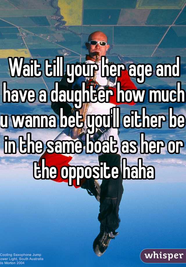 Wait till your her age and have a daughter how much u wanna bet you'll either be in the same boat as her or the opposite haha