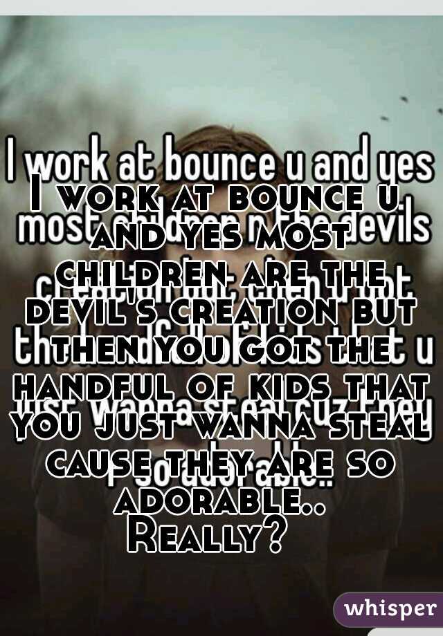 I work at bounce u and yes most children are the devil's creation but then you got the handful of kids that you just wanna steal cause they are so adorable..
Really? 