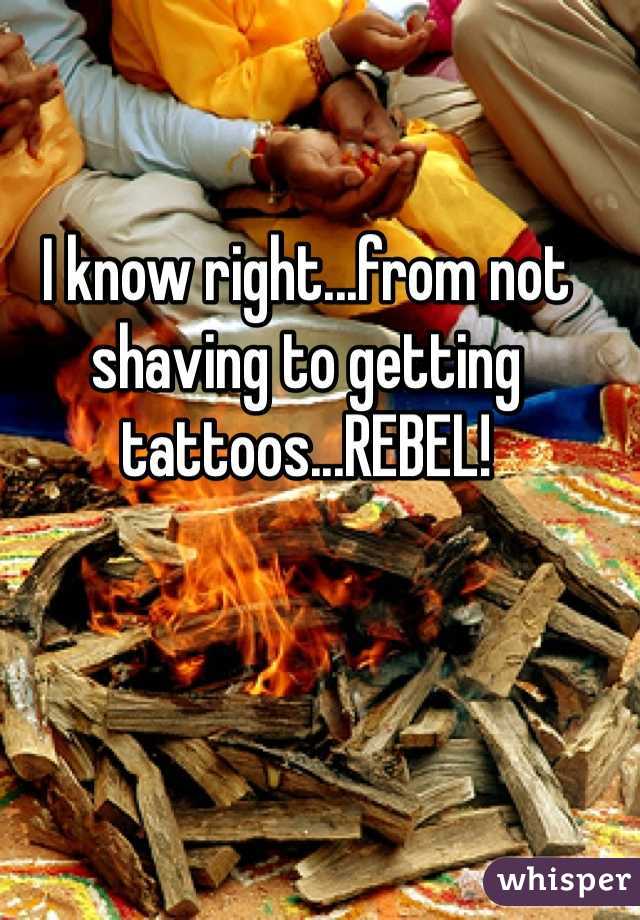 I know right...from not shaving to getting tattoos...REBEL!
