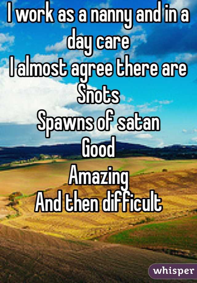 I work as a nanny and in a day care 
I almost agree there are 
Snots
Spawns of satan 
Good 
Amazing 
And then difficult 
