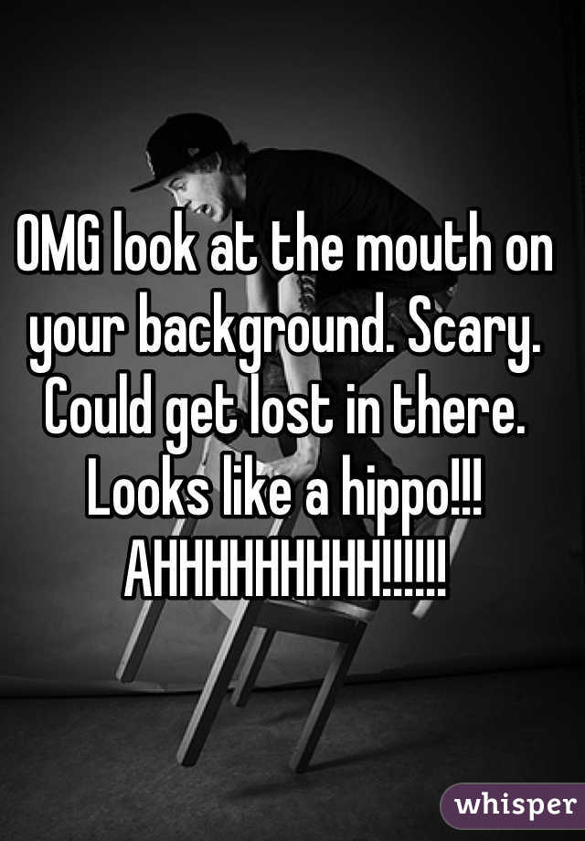 OMG look at the mouth on your background. Scary. Could get lost in there. Looks like a hippo!!! AHHHHHHHHH!!!!!!