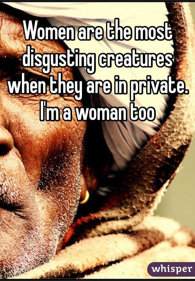 Women are the most disgusting creatures when they are in private. I'm a woman too