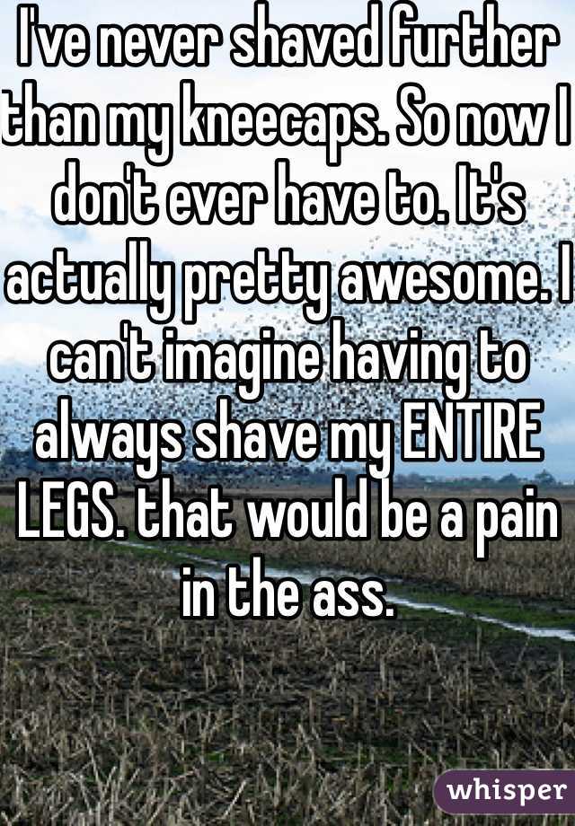 I've never shaved further than my kneecaps. So now I don't ever have to. It's actually pretty awesome. I can't imagine having to always shave my ENTIRE LEGS. that would be a pain in the ass. 