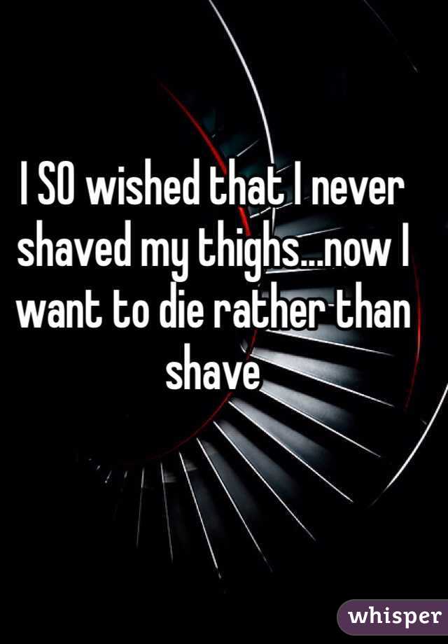 I SO wished that I never shaved my thighs...now I want to die rather than shave 