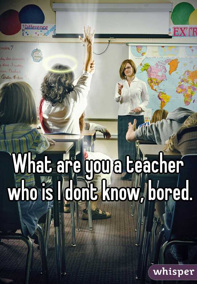 What are you a teacher who is I dont know, bored.